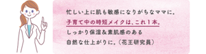 忙しい上に肌も敏感になりがちなママに。 子育て中の時短メイクは、これ１本。 しっかり保湿＆素肌感のある 自然な仕上がりに。 （花王研究員）