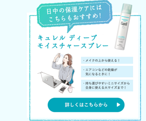 日中の保湿ケアにはこちらもおすすめ！ キュレル　ディープモイスチャースプレー ・メイクの上から使える！　・エアコンなどの乾燥が気になるときに！　・持ち運びやすいミニサイズから全身に使える大サイズまで！ 詳しくはこちらから