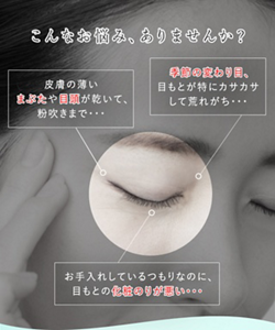 こんなお悩みありませんか？ 皮膚の薄いまぶたや目頭が乾いて、粉吹きまで・・・ 季節の変わり目、目もとが特にカサカサして荒れがち・・・ お手入れしているつもりなのに、目もとの化粧のりが悪い・・