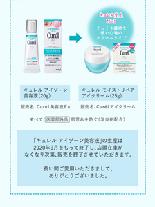 「キュレル　アイゾーン美容液」の生産は2020年9月をもって終了し、店頭在庫がなくなり次第、販売を終了させていただきます。 長い間ご愛用いただきまして、ありがとうございました。