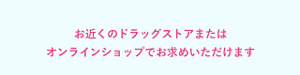お近くのドラックストアまたはオンラインショップでお求めいただけます。