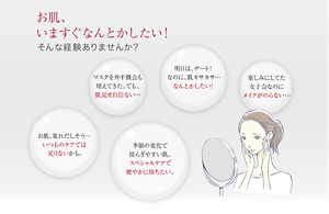 お肌、 いますぐなんとかしたい！そんな経験ありませんか？マスクを外す機会も 増えてきた。でも、 肌見せ自信ない… 明日は、デート！ なのに、肌カサカサ… なんとかしたい！ 楽しみにしてた 女子会なのに メイクがのらない… お肌、荒れだしそう… いつものケアでは 足りないかも。 季節の変化で 揺らぎやすい肌。 スペシャルケアで 健やかに保ちたい。 
