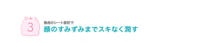 ひみつ3 独自のシート設計で顔のすみずみまでスキなく潤す