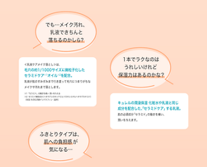 でも…メイク汚れ、 乳液できちんと 落ちるのかしら？ ＜乳液ケアメイク落とし＞は、 毛穴の約1/1000サイズに微粒子化した セラミドケア※1オイル※2を配合。 乳液が肌のすみずみまで行き渡って毛穴につまりがちな メイクや汚れまで落とします。 ※1「セラミド」の働きを補い 潤いを与える ※2セラミド機能成分（ヘキサデシロキシＰＧヒドロキシエチルヘキサデカナミド） （保湿）を含む流動イソパラフィン（基剤） １本でラクなのは うれしいけれど 保湿力はあるのかな？キュレルの潤浸保湿 化粧水や乳液と同じ 成分を配合した、「セラミドケア」する乳液。 肌の必須成分「セラミド」の働きを補い、 潤いを与えます。 ふきとりタイプは、 肌への負担感が 気になる…