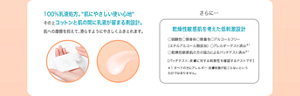  100%乳液処方。“肌にやさしい使い心地“ その上コットンと肌の間に乳液が留まる剤設計。 肌への摩擦を抑えて、滑らすようにやさしくふきとれます。 さらに…乾燥性敏感肌を考えた低刺激設計 ○弱酸性○無香料○無着色○アルコールフリー （エチルアルコール無添加） ○アレルギーテスト済み＊1 ○乾燥性敏感肌の方の協力によるパッチテスト済み＊1 ［パッチテスト：皮膚に対する刺激性を確認するテストです］ ＊1 すべての方にアレルギー・皮膚刺激が起こらないという わけではありません。