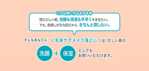こんな使い方もおすすめ 慌ただしい朝、洗顔も保湿も手早くすませたい。 でも、乾燥しがちな肌だから、きちんと潤したい。そんなあなたに＜乳液ケアメイク落とし＞は、忙しい朝の洗顔＋保湿としても お使いいただけます。