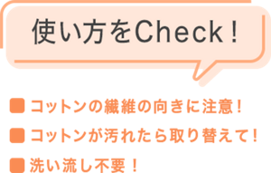 使い方をCheck！ ・コットンの繊維の向きに注意！・コットンが汚れたら取り替えて！・洗い流し不要！