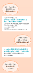 でも…メイク汚れ、 乳液できちんと 落ちるのかしら？ ＜乳液ケアメイク落とし＞は、 毛穴の約1/1000サイズに微粒子化した セラミドケア※1オイル※2を配合。 乳液が肌のすみずみまで行き渡って毛穴につまりがちな メイクや汚れまで落とします。 ※1「セラミド」の働きを補い 潤いを与える ※2セラミド機能成分（ヘキサデシロキシＰＧヒドロキシエチルヘキサデカナミド） （保湿）を含む流動イソパラフィン（基剤） １本でラクなのは うれしいけれど 保湿力はあるのかな？キュレルの潤浸保湿 化粧水や乳液と同じ 成分を配合した、「セラミドケア」する乳液。 肌の必須成分「セラミド」の働きを補い、 潤いを与えます。 ふきとりタイプは、 肌への負担感が 気になる…