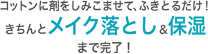 コットンに剤をしみこませて、 ふきとるだけ！ きちんとメイク落とし＆保湿 まで完了！ 洗い流しいらずだから、いつでもどこでもOK。 