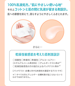  100%乳液処方。“肌にやさしい使い心地“ その上コットンと肌の間に乳液が留まる剤設計。 肌への摩擦を抑えて、滑らすようにやさしくふきとれます。 さらに…乾燥性敏感肌を考えた低刺激設計 ○弱酸性○無香料○無着色○アルコールフリー （エチルアルコール無添加） ○アレルギーテスト済み＊1 ○乾燥性敏感肌の方の協力によるパッチテスト済み＊1 ［パッチテスト：皮膚に対する刺激性を確認するテストです］ ＊1 すべての方にアレルギー・皮膚刺激が起こらないという わけではありません。
