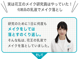 実は花王のメイク研究員はやっていた！ 化粧品の乳液でメイク落とし 研究のために1日に何度も メイクをしては 落とすのくり返し。 そんな私は、花王の乳液で メイクを落としていました。そして