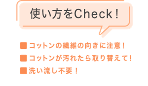 使い方をCheck！ ・コットンの繊維の向きに注意！・コットンが汚れたら取り替えて！・洗い流し不要！