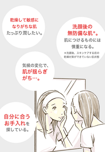 自分に合う お手入れを 探している。 気候の変化で、 肌が揺らぎ がち…。 乾燥して敏感に なりがちな肌 たっぷり潤したい。 洗顔後の 無防備な肌＊。 肌につけるものには 慎重になる。＊洗顔後、スキンケアする前の 乾燥対策ができていない肌状態