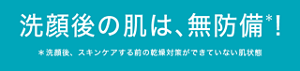 洗顔後の肌は、無防備＊！ ＊洗顔後、スキンケアする前の乾燥対策ができていない肌状態