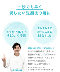 一秒でも早く潤したい洗顔後の肌に 肌の奥（角層）まで すばやく浸透 すみずみまで 均一に広がる 肌なじみ 開発３年 試作1,300回以上 セラミド機能成分＊（保湿）を 粒径わずか約1/10,000mmの微細なカプセルにすることで、 水の中にも安定的に配合することが可能に！＊ヘキサデシロキシPGヒドロキシエチルヘキサデカナミド