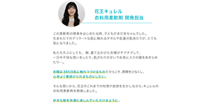 花王キュレル 衣料用柔軟剤 開発担当 この柔軟剤の開発をはじめた当時、子どもがまだ赤ちゃんでした。 生まれたてのデリケートな肌に触れるタオルや肌着の肌あたりが、とても気になりました。  私たち大人にしても、朝、着て出かけた衣類がチクチクして、 一日中不快な思いをしたり、肌ざわりのせいでお気に入りの服をあきらめたり…。  衣類は365日肌に触れつづけるものだからこそ、摩擦を少なくし、 心地よく着続けられるものにしたい。  そんな思いから、花王のこれまでの知見や技術を生かしながら、キュレルの衣料用柔軟剤を開発しました。  好きな服を快適に楽しんでいただけるように。