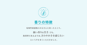 香りの特徴 乾燥性敏感肌のみなさんに伺ったところ、強い香りは苦手。でも、 無香料であるよりは、さわやかさを感じたいという声を多くいただきました。