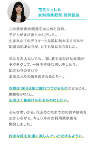 花王キュレル 衣料用柔軟剤 開発担当 この柔軟剤の開発をはじめた当時、子どもがまだ赤ちゃんでした。 生まれたてのデリケートな肌に触れるタオルや肌着の肌あたりが、とても気になりました。  私たち大人にしても、朝、着て出かけた衣類がチクチクして、 一日中不快な思いをしたり、肌ざわりのせいでお気に入りの服をあきらめたり…。  衣類は365日肌に触れつづけるものだからこそ、摩擦を少なくし、 心地よく着続けられるものにしたい。  そんな思いから、花王のこれまでの知見や技術を生かしながら、キュレルの衣料用柔軟剤を開発しました。  好きな服を快適に楽しんでいただけるように。