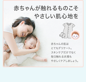 赤ちゃんが触れるものこそ やさしい肌心地を 赤ちゃんの肌はとてもデリケート。 スキンケアだけでなく毎日触れる衣類も やさしくケアしましょう。