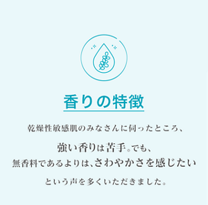 香りの特徴 乾燥性敏感肌のみなさんに伺ったところ、強い香りは苦手。でも、 無香料であるよりは、さわやかさを感じたいという声を多くいただきました。