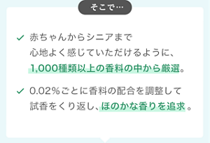 そこで… 赤ちゃんからシニアまで心地よく感じていただけるように、 1,000種類以上の香料の中から厳選。 0.02％ごとに香料の配合を調整して 試香をくり返し、ほのかな香りを追求。