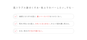 肌トラブル跡のくすみ・色ムラカバーしたい。でも… 敏感になりがちな肌に、重いベースメイクはつけたくない。 荒れが気になる肌に、きれいになじまない。かえって疲れ顔に見える。 きれい見せが夕方まで続かない。