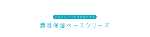 あなたにぴったりが見つかる 潤浸保湿ベースシリーズ