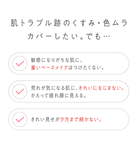 肌トラブル跡のくすみ・色ムラカバーしたい。でも… 敏感になりがちな肌に、重いベースメイクはつけたくない。 荒れが気になる肌に、きれいになじまない。かえって疲れ顔に見える。 きれい見せが夕方まで続かない。