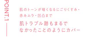 POINT.1 肌のトーンが暗くなるにごりくすみ・赤みムラ・凹凸まで 肌トラブル跡もまるでなかったことのようにカバー