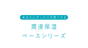 あなたにぴったりが見つかる 潤浸保湿ベースシリーズ