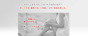 きちんとお手入れしてるつもりなのになぜ？ 乾いた外気、暖房の効いた部屋。１日中、乾燥を感じる。 かかと・ひじ・ ひざ、乾燥して 硬くなりがち。 腕やすね、カサつき くり返しがち。