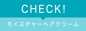 CHECK! モイスチャーヘアクリーム