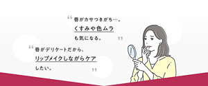 唇がカサつきがち…。 くすみや色ムラ も気になる。 唇がデリケートだから、 リップメイクしながらケア したい。