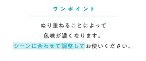 ワンポイント ぬり重ねることによって 色味が濃くなります。 シーンに合わせて調整してお使いください。