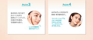 Point 3 肌の凹凸・毛穴まで カバーしながら 自然にトーンアップ。 化粧のりを高め、 化粧崩れも防ぐ。 しっとり密着感が 肌を守るサイン！Point 4 みずみずしくのび広がり 乾燥・紫外線を防ぐ。 ファンデーション※1の ごわつきを防ぎ、 ためらいがちな 「しっかりメイク」 まで楽しめる。