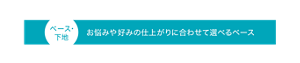 ベース・ 下地 お悩みや好みの仕上がりに合わせて選べるベース