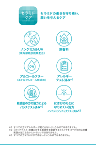 セラミドの働きを守り補い、 潤いを与えるケア ノンケミカルUV（紫外線吸収剤無配合） 無香料 アルコールフリー（エチルアルコール無添加） アレルギー テスト済み＊1 敏感肌の方の協力による パッチテスト済み＊2 にきびのもとに なりにくい処方 ノンコメドジェニックテスト済み＊3 ＊1 すべての方にアレルギーが起こらないというわけではありません。 ＊2 ［パッチテスト：皮膚に対する刺激性を確認するテストです］すべての方に皮膚刺激が起こらないというわけではありません。 ＊3 すべての方にコメドができないというわけではありません。