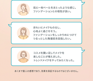 肌に一枚ベールを まとったような感じ。 ファンデーションとの 相性が良い。 きれいにメイクものるし、 心地よく過ごせそう。 ファンデーションを しっかりめにつけて つるっとした陶器肌を 目指したい。 コスメを買い足して メイクを楽しむことが 増えました。 トレンドメイクを やってみたくなった。 あくまで個人の感想であり、効果を保証するものではございません。