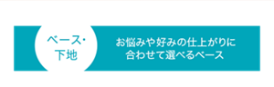 ベース・ 下地 お悩みや好みの仕上がりに合わせて選べるベース