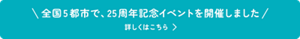 全国5都市で、25周年記念イベントを開催しました　詳しくはこちら