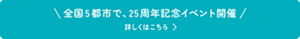 全国5都市で、25周年記念イベント開催　詳しくはこちら