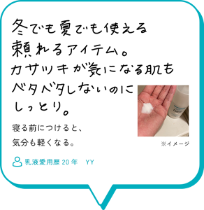 冬でも夏でも使える頼れるアイテム。カサツキが気になる肌もベタベタしないのにしっとり。寝る前につけると、 気分も軽くなる。　乳液愛用歴20年　YY