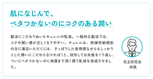 肌になじんで、  ベタつかないのにコクのある潤い　製法にこだわりぬいたキュレルの乳液。一般的な製法では、コクや潤い感が乏しくなりやすい。キュレルは、乾燥性敏感肌の方に満足いただくには、さっぱりした使用感ながらもしっかりとした潤いにこだわらなければ！と、試作しては失敗をくり返し、ついにベタつかないのに角層まで深く潤う乳液を完成させました。　花王研究員 高橋