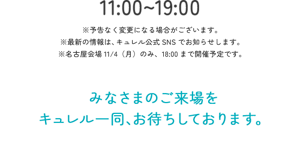 11:00～19:00　※予告なく変更になる場合がございます。　※最新の情報は、キュレル公式SNSでお知らせします。　※名古屋会場11/4（月）のみ、18:00まで開催予定です。
