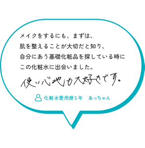 メイクをするにも、まずは、 肌を整えることが大切だと知り、 自分にあう基礎化粧品を探している時に この化粧水に出会いました。使い心地も大好きです。　化粧水愛用歴５年　あっちゃん