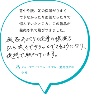 背中や腰、足の保湿がうまく できなかったり面倒だったりで 悩んでいたところ、この製品が 発売されて飛びつきました。風呂上がりの全身の保湿もひと吹きでサクッとできるようになり便利で助かっています。　ディープモイスチャースプレー愛用歴２年 小梅