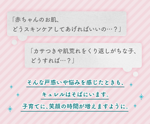 「赤ちゃんのお肌、どうスキンケアしてあげればいいの…？」　「カサつきや肌荒れをくり返しがちな子、どうすれば…？」　そんな戸惑いや悩みを感じたときも、 キュレルはそばにいます。 子育てに、笑顔の時間が増えますように。
