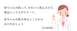 赤ちゃんの肌って、きれいに見えるけど、実はとってもデリケート。 赤ちゃんの肌を知るところからはじめましょう。