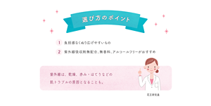 選び方のポイント ①負担感なくぬり広げやすいもの　②紫外線吸収剤無配合、無香料、アルコールフリーがおすすめ　紫外線は、乾燥、赤み・ほてりなどの 肌トラブルの原因となることも。