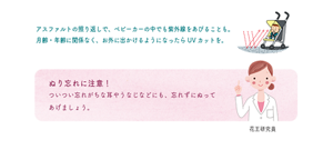 アスファルトの照り返しで、ベビーカーの中でも紫外線をあびることも。 月齢・年齢に関係なく、お外に出かけるようになったらUVカットを。 ぬり忘れに注意！ ついつい忘れがちな耳やうなじなどにも、忘れずにぬって あげましょう。